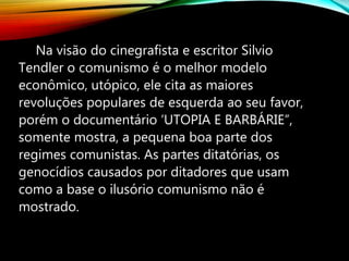 Na visão do cinegrafista e escritor Silvio
Tendler o comunismo é o melhor modelo
econômico, utópico, ele cita as maiores
revoluções populares de esquerda ao seu favor,
porém o documentário ‘UTOPIA E BARBÁRIE”,
somente mostra, a pequena boa parte dos
regimes comunistas. As partes ditatórias, os
genocídios causados por ditadores que usam
como a base o ilusório comunismo não é
mostrado.
 