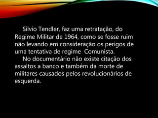 Silvio Tendler, faz uma retratação, do
Regime Militar de 1964, como se fosse ruim
não levando em consideração os perigos de
uma tentativa de regime Comunista.
No documentário não existe citação dos
assaltos a banco e também da morte de
militares causados pelos revolucionários de
esquerda.
 