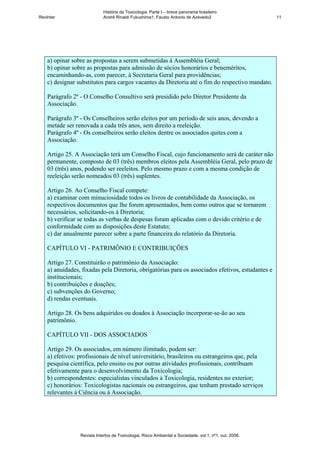 História da Toxicologia. Parte I – breve panorama brasileiro
RevInter                     André Rinaldi Fukushima1, Fausto Antonio de Azevedo2                       11




    a) opinar sobre as propostas a serem submetidas à Assembléia Geral;
    b) opinar sobre as propostas para admissão de sócios honorários e beneméritos,
    encaminhando-as, com parecer, à Secretaria Geral para providências;
    c) designar substitutos para cargos vacantes da Diretoria até o fim do respectivo mandato.

    Parágrafo 2º - O Conselho Consultivo será presidido pelo Diretor Presidente da
    Associação.

    Parágrafo 3º - Os Conselheiros serão eleitos por um período de seis anos, devendo a
    metade ser renovada a cada três anos, sem direito a reeleição.
    Parágrafo 4º - Os conselheiros serão eleitos dentre os associados quites com a
    Associação.

    Artigo 25. A Associação terá um Conselho Fiscal, cujo funcionamento será de caráter não
    permanente, composto de 03 (três) membros eleitos pela Assembléia Geral, pelo prazo de
    03 (três) anos, podendo ser reeleitos. Pelo mesmo prazo e com a mesma condição de
    reeleição serão nomeados 03 (três) suplentes.

    Artigo 26. Ao Conselho Fiscal compete:
    a) examinar com minuciosidade todos os livros de contabilidade da Associação, os
    respectivos documentos que lhe forem apresentados, bem como outros que se tornarem
    necessários, solicitando-os à Diretoria;
    b) verificar se todas as verbas de despesas foram aplicadas com o devido critério e de
    conformidade com as disposições deste Estatuto;
    c) dar anualmente parecer sobre a parte financeira do relatório da Diretoria.

    CAPÍTULO VI - PATRIMÔNIO E CONTRIBUIÇÕES

    Artigo 27. Constituirão o patrimônio da Associação:
    a) anuidades, fixadas pela Diretoria, obrigatórias para os associados efetivos, estudantes e
    institucionais;
    b) contribuições e doações;
    c) subvenções do Governo;
    d) rendas eventuais.

    Artigo 28. Os bens adquiridos ou doados à Associação incorporar-se-ão ao seu
    patrimônio.

    CAPÍTULO VII - DOS ASSOCIADOS

    Artigo 29. Os associados, em número ilimitado, podem ser:
    a) efetivos: profissionais de nível universitário, brasileiros ou estrangeiros que, pela
    pesquisa científica, pelo ensino ou por outras atividades profissionais, contribuam
    efetivamente para o desenvolvimento da Toxicologia;
    b) correspondentes: especialistas vinculados à Toxicologia, residentes no exterior;
    c) honorários: Toxicologistas nacionais ou estrangeiros, que tenham prestado serviços
    relevantes à Ciência ou à Associação.




                 Revista Intertox de Toxicologia, Risco Ambiental e Sociedade, vol.1, nº1, out, 2008.
 