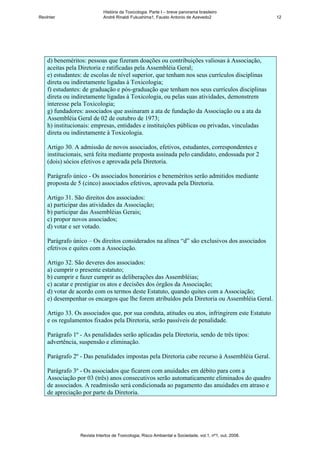 História da Toxicologia. Parte I – breve panorama brasileiro
RevInter                     André Rinaldi Fukushima1, Fausto Antonio de Azevedo2                       12




    d) beneméritos: pessoas que fizeram doações ou contribuições valiosas à Associação,
    aceitas pela Diretoria e ratificadas pela Assembléia Geral;
    e) estudantes: de escolas de nível superior, que tenham nos seus currículos disciplinas
    direta ou indiretamente ligadas à Toxicologia;
    f) estudantes: de graduação e pós-graduação que tenham nos seus currículos disciplinas
    direta ou indiretamente ligadas à Toxicologia, ou pelas suas atividades, demonstrem
    interesse pela Toxicologia;
    g) fundadores: associados que assinaram a ata de fundação da Associação ou a ata da
    Assembléia Geral de 02 de outubro de 1973;
    h) institucionais: empresas, entidades e instituições públicas ou privadas, vinculadas
    direta ou indiretamente à Toxicologia.

    Artigo 30. A admissão de novos associados, efetivos, estudantes, correspondentes e
    institucionais, será feita mediante proposta assinada pelo candidato, endossada por 2
    (dois) sócios efetivos e aprovada pela Diretoria.

    Parágrafo único - Os associados honorários e beneméritos serão admitidos mediante
    proposta de 5 (cinco) associados efetivos, aprovada pela Diretoria.

    Artigo 31. São direitos dos associados:
    a) participar das atividades da Associação;
    b) participar das Assembléias Gerais;
    c) propor novos associados;
    d) votar e ser votado.

    Parágrafo único – Os direitos considerados na alínea “d” são exclusivos dos associados
    efetivos e quites com a Associação.

    Artigo 32. São deveres dos associados:
    a) cumprir o presente estatuto;
    b) cumprir e fazer cumprir as deliberações das Assembléias;
    c) acatar e prestigiar os atos e decisões dos órgãos da Associação;
    d) votar de acordo com os termos deste Estatuto, quando quites com a Associação;
    e) desempenhar os encargos que lhe forem atribuídos pela Diretoria ou Assembléia Geral.

    Artigo 33. Os associados que, por sua conduta, atitudes ou atos, infringirem este Estatuto
    e os regulamentos fixados pela Diretoria, serão passíveis de penalidade.

    Parágrafo 1º - As penalidades serão aplicadas pela Diretoria, sendo de três tipos:
    advertência, suspensão e eliminação.

    Parágrafo 2º - Das penalidades impostas pela Diretoria cabe recurso à Assembléia Geral.

    Parágrafo 3º - Os associados que ficarem com anuidades em débito para com a
    Associação por 03 (três) anos consecutivos serão automaticamente eliminados do quadro
    de associados. A readmissão será condicionada ao pagamento das anuidades em atraso e
    de apreciação por parte da Diretoria.




                 Revista Intertox de Toxicologia, Risco Ambiental e Sociedade, vol.1, nº1, out, 2008.
 