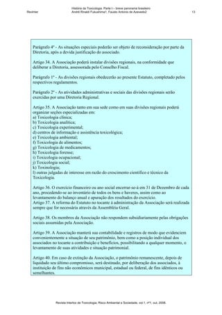 História da Toxicologia. Parte I – breve panorama brasileiro
RevInter                     André Rinaldi Fukushima1, Fausto Antonio de Azevedo2                       13




    Parágrafo 4º - As situações especiais poderão ser objeto de reconsideração por parte da
    Diretoria, após a devida justificação do associado.

    Artigo 34. A Associação poderá instalar divisões regionais, na conformidade que
    deliberar a Diretoria, assessorada pelo Conselho Fiscal.

    Parágrafo 1º - As divisões regionais obedecerão ao presente Estatuto, completado pelos
    respectivos regulamentos.

    Parágrafo 2º - As atividades administrativas e sociais das divisões regionais serão
    exercidas por uma Diretoria Regional.

    Artigo 35. A Associação tanto em sua sede como em suas divisões regionais poderá
    organizar seções especializadas em:
    a) Toxicologia clínica;
    b) Toxicologia analítica;
    c) Toxicologia experimental;
    d) centros de informação e assistência toxicológica;
    e) Toxicologia ambiental;
    f) Toxicologia de alimentos;
    g) Toxicologia de medicamentos;
    h) Toxicologia forense;
    i) Toxicologia ocupacional;
    j) Toxicologia social;
    k) Toxinologia;
    l) outras julgadas de interesse em razão do crescimento científico e técnico da
    Toxicologia.

    Artigo 36. O exercício financeiro ou ano social encerrar-se-á em 31 de Dezembro de cada
    ano, procedendo-se ao inventário de todos os bens e haveres, assim como ao
    levantamento do balanço anual e apuração dos resultados do exercício.
    Artigo 37. A reforma do Estatuto no tocante à administração da Associação será realizada
    sempre que for necessária através da Assembléia Geral.

    Artigo 38. Os membros da Associação não respondem subsidiariamente pelas obrigações
    sociais assumidas pela Associação.

    Artigo 39. A Associação manterá sua contabilidade e registros de modo que evidenciem
    convenientemente a situação de seu patrimônio, bem como a posição individual dos
    associados no tocante a contribuição e benefícios, possibilitando a qualquer momento, o
    levantamento de suas atividades e situação patrimonial.

    Artigo 40. Em caso de extinção da Associação, o patrimônio remanescente, depois de
    liquidado seu último compromisso, será destinado, por deliberação dos associados, à
    instituição de fins não econômicos municipal, estadual ou federal, de fins idênticos ou
    semelhantes.




                 Revista Intertox de Toxicologia, Risco Ambiental e Sociedade, vol.1, nº1, out, 2008.
 