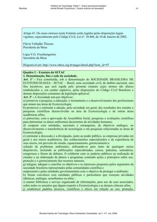 História da Toxicologia. Parte I – breve panorama brasileiro
RevInter                     André Rinaldi Fukushima1, Fausto Antonio de Azevedo2                       14




    Artigo 41. Os casos omissos neste Estatuto serão regidos pelas disposições legais
    vigentes, especialmente pelo Código Civil, Lei nº. 10.406, de 10 de Janeiro de 2002.

    Flávia Valladão Thiesen
    Presidente da Mesa

    Ligia V.G. Fruchtengarten
    Secretária da Mesa

    Disponível em: http://www.sbtox.org.br/pages/detail.php?item_id=97

    Quadro 2 – Estatuto da SETAC
    1. Denominação, fins e sede da sociedade.
    Art. 1º - Fica constituída, sob a denominação de SOCIEDADE BRASILEIRA DE
    ECOTOXICOLOGIA - SETAC – Brasil, uma sociedade civil, de âmbito nacional, sem
    fins lucrativos, que será regida pelo presente estatuto cujos termos são abaixo
    estabelecidos e, em caráter supletivo, pelas disposições do Código Civil Brasileiro e
    demais disposições constantes da legislação aplicável.
    Art. 2º - A Sociedade tem por objetivos:
    a) promover a pesquisa, a educação, o treinamento e o desenvolvimento dos profissionais
    que atuam nas áreas de Ecotoxicologia;
    b) promover e estimular a adoção, pela sociedade em geral, dos resultados dos estudos e
    pesquisas científicas desenvolvidas na área da Ecotoxicologia e de outras áreas
    acadêmicas afins;
    c) patrocinar, com a aprovação da Assembléia Geral, pesquisas e avaliações científicas
    para determinar os danos ambientais decorrentes de atividades humanas;
    d) cooperar com entidades, nacionais e estrangeiras, de objetivos análogos, no
    desenvolvimento e transferência de tecnologias e em pesquisas relacionadas as áreas de
    Ecotoxicologia;
    e) estimular a discussão e a divulgação, junto ao poder público, as empresas privadas em
    geral e aos meios acadêmicos, dos conhecimentos especializados e da experiência de
    seus sócios, em proveito do estudo, equacionamento, gerenciamento e
    solução de problemas ambientais, utilizando-se para tanto de quaisquer meios
    disponíveis, incluindo as publicações especializadas, cursos, palestras, seminários,
    congressos e fórum de debates; f) colaborar com os poderes públicos na realização de
    estudos e na elaboração de planos e programas contendo ações e princípios sobre uso,
    proteção e o gerenciamento dos recursos naturais;
    g) integrar, adequar e conciliar os objetivos e os interesses propostos pelos segmentos da
    sociedade brasileira representados pelas comunidades científica e
    empresarial e pelas entidades governamentais com o objetivo de proteger o ambiente;
    h) firmar convênios com entidades públicas e particulares que exerçam atividades
    idênticas, análogas, semelhantes ou afins ;
    i) manter biblioteca e serviço organizado de informações, para uso de seus associados,
    sobre todos os assuntos que digam respeito a Ecotoxicologia e as demais ciências afins;
    j) estabelecer padrões técnicos, científicos e éticos em relação ao uso, proteção,




                 Revista Intertox de Toxicologia, Risco Ambiental e Sociedade, vol.1, nº1, out, 2008.
 