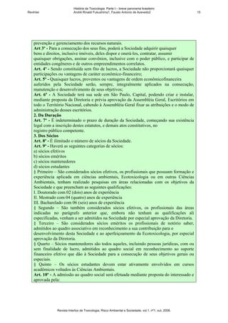 História da Toxicologia. Parte I – breve panorama brasileiro
RevInter                    André Rinaldi Fukushima1, Fausto Antonio de Azevedo2                       15




    prevenção e gerenciamento dos recursos naturais.
    Art 3º - Para a consecução dos seus fins, poderá a Sociedade adquirir quaisquer
    bens e direitos, inclusive imóveis, deles dispor e onerá-los, contratar, assumir
    quaisquer obrigações, assinar convênios, inclusive com o poder público, e participar de
    entidades congêneres e de outros empreendimentos correlatos.
    Art. 4º - Sendo constituída sem fito de lucros, a Sociedade não proporcionará quaisquer
    participações ou vantagens de caráter econômico-financeiro;
    Art. 5º - Quaisquer lucros, proventos ou vantagens de ordem econômicofinanceira
    auferidos pela Sociedade serão, sempre, integralmente aplicados na consecução,
    manutenção e desenvolvimento de seus objetivos;
    Art. 6º - A Sociedade terá sua sede em São Paulo, Capital, podendo criar e instalar,
    mediante proposta da Diretoria e prévia aprovação da Assembléia Geral, Escritórios em
    todo o Território Nacional, cabendo à Assembléia Geral fixar as atribuições e o modo de
    administração desses escritórios.
    2. Da Duração
    Art. 7º - É indeterminado o prazo de duração da Sociedade, começando sua existência
    legal com a inscrição destes estatutos, e demais atos constitutivos, no
    registro público competente.
    3. Dos Sócios
    Art. 8º - É ilimitado o número de sócios da Sociedade.
    Art. 9º - Haverá as seguintes categorias de sócios:
    a) sócios efetivos
    b) sócios eméritos
    c) sócios mantenedores
    d) sócios estudantes
    § Primeiro – São considerados sócios efetivos, os profissionais que possuam formação e
    experiência aplicada em ciências ambientais, Ecotoxicologia ou em outras Ciências
    Ambientais, tenham realizado pesquisas em áreas relacionadas com os objetivos da
    Sociedade e que preencham as seguintes qualificações:
    I. Doutorado com 02 (dois) anos de experiência
    II. Mestrado com 04 (quatro) anos de experiência
    III. Bacharelado com 06 (seis) anos de experiência
    § Segundo – São também considerados sócios efetivos, os profissionais das áreas
    indicadas no parágrafo anterior que, embora não tenham as qualificações ali
    especificadas, venham a ser admitidos na Sociedade por especial aprovação da Diretoria.
    § Terceiro – São considerados sócios eméritos os profissionais de notório saber,
    admitidos ao quadro associativo em reconhecimento a sua contribuição para o
    desenvolvimento desta Sociedade e ao aperfeiçoamento da Ecotoxicologia, por especial
    aprovação da Diretoria.
    § Quarto – Sócios mantenedores são todos aqueles, incluindo pessoas jurídicas, com ou
    sem finalidade de lucro, admitidos ao quadro social em reconhecimento ao suporte
    financeiro efetivo que dão à Sociedade para a consecução de seus objetivos gerais ou
    especiais.
    § Quinto – Os sócios estudantes devem estar ativamente envolvidos em cursos
    acadêmicos voltados às Ciências Ambientais.
    Art. 10º - A admissão ao quadro social será efetuada mediante proposta do interessado e
    aprovada pela:




                Revista Intertox de Toxicologia, Risco Ambiental e Sociedade, vol.1, nº1, out, 2008.
 