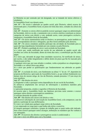 História da Toxicologia. Parte I – breve panorama brasileiro
RevInter                     André Rinaldi Fukushima1, Fausto Antonio de Azevedo2                       16




    a) Diretoria ou por comissão por ela designada, em se tratando de sócios efetivos e
    estudantes;
    b) Assembléia Geral, nos demais casos.
    Art. 11º - Da recusa à admissão ao quadro social, pela Diretoria, caberá recurso do
    interessado para a Assembléia Geral, no prazo de trinta dias úteis, contados da ciência da
    decisão.
    Art. 12º - Somente os sócios efetivos poderão exercer quaisquer cargos na administração
    da Sociedade, eletivos ou não, e juntamente com os sócios eméritos constituem as únicas
    categorias de sócios com direito a voto, podendo assim, como prerrogativa exclusiva,
    integrarem a Assembléia Geral da Sociedade.
    Art. 13º - Os sócios mantenedores terão os direitos e as prerrogativas, assim também os
    seus correspondentes deveres e obrigações, que lhes forem atribuídos pela diretoria.
    Art. 14º - Os sócios estudantes poderão participar das atividades da Sociedade para as
    quais não haja impedimento formulado por este estatuto ou pela Diretoria.
    Art. 15º - Perderá a qualidade de sócio e será excluído da Sociedade:
    a) o sócio que, sendo notificado por escrito de sua admissão ao quadro social, não
    recolher aos cofres da Sociedade, dentro de trinta dias úteis, a contribuição que lhe caiba
    pagar;
    b) o sócio que, deixando de pagar duas anuidades sucessivas, for notificado do atraso,
    por escrito, e não saldar integralmente o débito dentro do prazo que lhe for marcado pela
    Diretoria para tal fim;
    c) qualquer sócio que, por suas atitudes e conduta, venha a prejudicar ou a desprestigiar a
    Sociedade e os valores éticos que adota;
    d) o sócio que perder as qualificações que fundamentaram sua admissão ao quadro
    social.
    Art. 16º - A exclusão de sócio, com fundamento na alínea “c” do art. 15º, dependerá de
    proposta da Diretoria e aprovação da Assembléia Geral e, as que tenham fundamento nos
    demais itens do mesmo artigo, de Ato da Diretoria, estando presentes 1/3 (um terço) de
    seus membros.
    Art. 17º - São direitos do sócio:
    a) freqüentar a sede e quaisquer outras dependências de uso social da Sociedade;
    b) utilizar-se amplamente dos serviços de informações e assistência mantidos pela
    Sociedade;
    c) apresentar propostas, estudos e sugestões à Diretoria da Sociedade;
    d) recorrer para a Assembléia Geral, nas hipóteses previstas neste estatuto e exercer
    quaisquer outros direitos e prerrogativas estatutárias;
    e) solicitar demissão do quadro social;
    Art. 18º - São direitos dos sócios com direito a voto:
    a) subscrever solicitações de convocação da Assembléia Geral, a ela comparecer, usar da
    palavra e participar de suas deliberações;
    b) votar e ser votado para qualquer cargo eletivo da Sociedade;
    c) ser empossado no cargo para o qual tenha sido eleito e exercê-lo;
    d) integrar quaisquer comissões e grupos de trabalho para os quais tenha sido indicado,
    bem como exercer quaisquer outros encargos, atribuições ou mandatos que lhe venham a
    ser outorgados.
    Art. 19º - O exercício dos direitos e prerrogativas sociais é condicionado a
    não estar o sócio em débito para com a Sociedade.




                 Revista Intertox de Toxicologia, Risco Ambiental e Sociedade, vol.1, nº1, out, 2008.
 