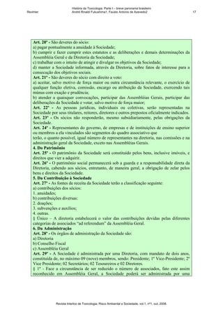 História da Toxicologia. Parte I – breve panorama brasileiro
RevInter                     André Rinaldi Fukushima1, Fausto Antonio de Azevedo2                       17




    Art. 20º - São deveres do sócio:
    a) pagar pontualmente a anuidade à Sociedade;
    b) cumprir e fazer cumprir estes estatutos e as deliberações e demais determinações da
    Assembléia Geral e da Diretoria da Sociedade;
    c) trabalhar com o intuito de atingir e divulgar os objetivos da Sociedade;
    d) manter a Sociedade informada, através da Diretoria, sobre fatos de interesse para a
    consecução dos objetivos sociais.
    Art. 21º - São deveres do sócio com direito a voto:
    a) aceitar, salvo motivo de força maior ou outra circunstância relevante, o exercício de
    qualquer função eletiva, comissão, encargo ou atribuição da Sociedade, exercendo tais
    múnus com exação e prudência;
    b) atender a quaisquer convocações, participar das Assembléias Gerais, participar das
    deliberações da Sociedade e votar, salvo motivo de força maior;
    Art. 22º - As pessoas jurídicas, individuais ou coletivas, serão representadas na
    Sociedade por seus titulares, reitores, diretores e outros prepostos oficialmente indicados.
    Art. 23º - Os sócios não responderão, mesmo subsidiariamente, pelas obrigações da
    Sociedade.
    Art. 24º - Representantes do governo, de empresas e de instituições de ensino superior
    ou membros a ela vinculados são segmentos do quadro associativo que
    terão, o quanto possível, igual número de representantes na diretoria, nas comissões e na
    administração geral da Sociedade, exceto nas Assembléias Gerais.
    4. Do Patrimônio
    Art. 25º - O patrimônio da Sociedade será constituído pelos bens, inclusive imóveis, e
    direitos que vier a adquirir.
    Art. 26º - O patrimônio social permanecerá sob a guarda e a responsabilidade direta da
    Diretoria, cabendo aos sócios, entretanto, de maneira geral, a obrigação de zelar pelos
    bens e direitos da Sociedade.
    5. Da Contribuição à Sociedade
    Art. 27º - As fontes de receita da Sociedade terão a classificação seguinte:
    a) contribuições dos sócios:
    1. anuidades;
    b) contribuições diversas:
    2. doações;
    3. subvenções e auxílios;
    4. outras.
    § Único – A diretoria estabelecerá o valor das contribuições devidas pelas diferentes
    categorias de associados “ad referendum” da Assembléia Geral.
    6. Da Administração
    Art. 28º - Os órgãos de administração da Sociedade são:
    a) Diretoria
    b) Conselho Fiscal
    c) Assembléia Geral
    Art. 29º - A Sociedade é administrada por uma Diretoria, com mandato de dois anos,
    constituída de, no máximo 09 (nove) membros, sendo: Presidente; 1º Vice-Presidente; 2º
    Vice Presidente; 02 Secretários; 02 Tesoureiros e 02 Diretores.
    § 1º - Face a circunstância de ser reduzido o número de associados, fato este assim
    reconhecido em Assembléia Geral, a Sociedade poderá ser administrada por uma




                 Revista Intertox de Toxicologia, Risco Ambiental e Sociedade, vol.1, nº1, out, 2008.
 