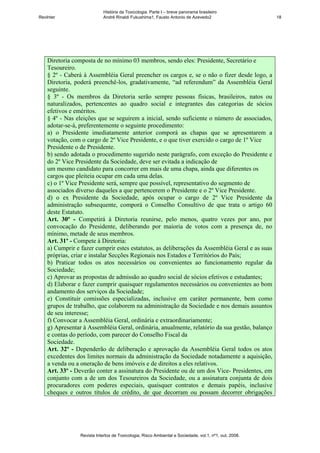 História da Toxicologia. Parte I – breve panorama brasileiro
RevInter                     André Rinaldi Fukushima1, Fausto Antonio de Azevedo2                       18




    Diretoria composta de no mínimo 03 membros, sendo eles: Presidente, Secretário e
    Tesoureiro.
    § 2º - Caberá à Assembléia Geral preencher os cargos e, se o não o fizer desde logo, a
    Diretoria, poderá preenchê-los, gradativamente, “ad referendum” da Assembléia Geral
    seguinte.
    § 3º - Os membros da Diretoria serão sempre pessoas físicas, brasileiros, natos ou
    naturalizados, pertencentes ao quadro social e integrantes das categorias de sócios
    efetivos e eméritos.
    § 4º - Nas eleições que se seguirem a inicial, sendo suficiente o número de associados,
    adotar-se-á, preferentemente o seguinte procedimento:
    a) o Presidente imediatamente anterior comporá as chapas que se apresentarem a
    votação, com o cargo de 2º Vice Presidente, e o que tiver exercido o cargo de 1º Vice
    Presidente o de Presidente.
    b) sendo adotada o procedimento sugerido neste parágrafo, com exceção do Presidente e
    do 2º Vice Presidente da Sociedade, deve ser evitada a indicação de
    um mesmo candidato para concorrer em mais de uma chapa, ainda que diferentes os
    cargos que pleiteia ocupar em cada uma delas.
    c) o 1º Vice Presidente será, sempre que possível, representativo do segmento de
    associados diverso daqueles a que pertencerem o Presidente e o 2º Vice Presidente.
    d) o ex Presidente da Sociedade, após ocupar o cargo de 2º Vice Presidente da
    administração subsequente, comporá o Conselho Consultivo de que trata o artigo 60
    deste Estatuto.
    Art. 30º - Competirá à Diretoria reunirse, pelo menos, quatro vezes por ano, por
    convocação do Presidente, deliberando por maioria de votos com a presença de, no
    mínimo, metade de seus membros.
    Art. 31º - Compete à Diretoria:
    a) Cumprir e fazer cumprir estes estatutos, as deliberações da Assembléia Geral e as suas
    próprias, criar e instalar Secções Regionais nos Estados e Territórios do País;
    b) Praticar todos os atos necessários ou convenientes ao funcionamento regular da
    Sociedade;
    c) Aprovar as propostas de admissão ao quadro social de sócios efetivos e estudantes;
    d) Elaborar e fazer cumprir quaisquer regulamentos necessários ou convenientes ao bom
    andamento dos serviços da Sociedade;
    e) Constituir comissões especializadas, inclusive em caráter permanente, bem como
    grupos de trabalho, que colaborem na administração da Sociedade e nos demais assuntos
    de seu interesse;
    f) Convocar a Assembléia Geral, ordinária e extraordinariamente;
    g) Apresentar à Assembléia Geral, ordinária, anualmente, relatório da sua gestão, balanço
    e contas do período, com parecer do Conselho Fiscal da
    Sociedade.
    Art. 32º - Dependerão de deliberação e aprovação da Assembléia Geral todos os atos
    excedentes dos limites normais da administração da Sociedade notadamente a aquisição,
    a venda ou a oneração de bens imóveis e de direitos a eles relativos.
    Art. 33º - Deverão conter a assinatura do Presidente ou de um dos Vice- Presidentes, em
    conjunto com a de um dos Tesoureiros da Sociedade, ou a assinatura conjunta de dois
    procuradores com poderes especiais, quaisquer contratos e demais papéis, inclusive
    cheques e outros títulos de crédito, de que decorram ou possam decorrer obrigações




                 Revista Intertox de Toxicologia, Risco Ambiental e Sociedade, vol.1, nº1, out, 2008.
 