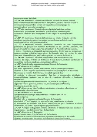História da Toxicologia. Parte I – breve panorama brasileiro
RevInter                    André Rinaldi Fukushima1, Fausto Antonio de Azevedo2                       19




    pecuniárias para a Sociedade.
    Art. 34º - Os membros da Diretoria da Sociedade, no exercício de suas funções,
    tanto no interesse da entidade como no do bem público, deverão conduzir-se com a
    mesma diligência que todo o homem ativo e probo costuma empregar na
    administração de seus próprios negócios.
    Art. 35º - Os membros da Diretoria não perceberão da Sociedade qualquer
    remuneração, percentagem, participação, gratificação ou outra vantagem
    econômico- financeira pelo desempenho de seus cargos, ou a qualquer outro
    título.
    Art. 36º - Os membros da Diretoria da Sociedade não estarão obrigados a prestar
    caução em garantia das respectivas gestões, exercendo suas atribuições, salvo
    quando destituídos, até regular substituição.
    Art. 37º - Ocorrendo renúncia, falecimento, interdição ou outro impedimento
    permanente de qualquer dos membros da Diretoria ou do Conselho Consultivo, esta
    poderá preencher os cargos vagos, “ad referendum” da Assembléia Geral seguinte.
    § Único - Considerar-se-á impedido permanentemente o Diretor que não comparecer 4
    (quatro) reuniões ordinárias consecutivas, da Diretoria, salvo por motivo de saúde,
    licença ou falta devidamente justificada e aprovada em reunião da Diretoria.
    Art. 38º - Os Diretores da Sociedade e os membros do Conselho Fiscal, sem
    distinção de cargos, poderão ser destituídos de suas funções, mediante deliberação da
    Assembléia Geral convocada especialmente para tal fim.
    Art. 39º - Serão lavradas atas das reuniões da Diretoria da Sociedade.
    Art. 40º - Compete ao Presidente:
    a) a ampla representação, ativa e passivamente, judicial ou extrajudicialmente,
    em todos os atos e negócios de interesses inerentes aos seus objetivos da Sociedade;
    b) convocar as reuniões da Diretoria da Sociedade e presidi-las;
    c) contratar e dispensar empregados, fixar-lhes a remuneração, atividades e
    responsabilidades, podendo, para os atos de expediente, delegá-los a funcionário
    categorizado.
    d) constituir procuradores com as cláusulas “as judicia” e “ad negotia”;
    e) proferir voto de qualidade, além do seu, nas deliberações da Diretoria;
    f) instalar a Assembléia Geral.
    Art. 41º - Compete aos Vice-Presidentes substituírem pela ordem o Presidente em
    suas ausências e impedimentos.
    Art. 42º - Compete ao 1º Secretário:
    a) superintender os serviços da Secretaria da Sociedade e ter sob sua
    guarda o arquivo;
    b) redigir e ler as atas das reuniões da Diretoria da Sociedade;
    c) substituir o Vice-Presidente em suas ausências e impedimentos ocasionais.
    d) acompanhar as atividades dos Setores específicos em que a Sociedade se dividir
    internamente, de forma a agilizar a participação associativa.
    Art. 43º - Compete ao Segundo Secretário substituir o 1º Secretário em suas ausências e
    impedimentos e auxiliálo nos serviços da Secretaria.
    Art. 44º - Compete ao 1º Tesoureiro:
    a) superintender os serviços da Tesouraria da Sociedade;
    b) arrecadar as rendas sociais e efetuar o pagamento das despesas da Sociedade;
    c) abrir e encerrar contas bancárias e movimentar os fundos da Sociedade,




                Revista Intertox de Toxicologia, Risco Ambiental e Sociedade, vol.1, nº1, out, 2008.
 