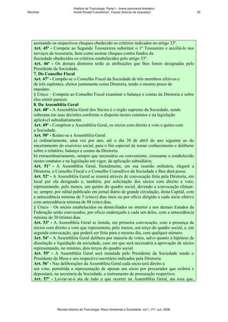 História da Toxicologia. Parte I – breve panorama brasileiro
RevInter                     André Rinaldi Fukushima1, Fausto Antonio de Azevedo2                       20




    assinando os respectivos cheques obedecido os critérios indicados no artigo 33º.
    Art. 45º - Compete ao Segundo Tesoureiros substituir o 1º Tesoureiro e auxiliá-lo nos
    serviços da tesouraria, bem como assinar cheques contra fundos da
    Sociedade obedecidos os critérios estabelecidos pelo artigo 33º.
    Art. 46º - Os demais diretores terão as atribuições que lhes forem designadas pelo
    Presidente da Sociedade.
    7. Do Conselho Fiscal
    Art. 47º - Compõe-se o Conselho Fiscal da Sociedade de três membros efetivos e
    de três suplentes, eleitos juntamente coma Diretoria, tendo o mesmo prazo de
    mandato.
    § Único – Compete ao Conselho Fiscal examinar o balanço e contas da Diretoria e sobre
    eles emitir parecer.
    8. Da Assembléia Geral
    Art. 48º - A Assembléia Geral dos Sócios é o órgão supremo da Sociedade, sendo
    soberana em suas decisões conforme o disposto nestes estatutos e na legislação
    aplicável subsidiariamente.
    Art. 49º - Compõem a Assembléia Geral, os sócios com direito a voto e quites com
    a Sociedade.
    Art. 50º - Reúne-se a Assembléia Geral:
    a) ordinariamente, uma vez por ano, até o dia 30 de abril do ano seguinte ao do
    encerramento do exercício social, para o fim especial de tomar conhecimento e deliberar
    sobre o relatório, balanço e contas da Diretoria.
    b) extraordinariamente, sempre que necessário ou conveniente, consoante o estabelecido
    nestes estatutos e na legislação em vigor, de aplicação subsidiária;
    Art. 51º - A Assembléia Geral, bienalmente, em sua reunião ordinária, elegerá a
    Diretoria, o Conselho Fiscal e o Conselho Consultivo da Sociedade e lhes dará posse.
    Art. 52º - A Assembléia Geral se reunirá através de convocação feita pela Diretoria, em
    local por ela designado e, também, por solicitação dos sócios com direito a voto,
    representando, pelo menos, um quinto do quadro social, devendo a convocação efetuar-
    se, sempre, por edital publicado em jornal diário de grande circulação, desta Capital, com
    a antecedência mínima de 5 (cinco) dias úteis ou por ofício dirigido a cada sócio efetivo
    com antecedência mínima de 08 (oito) dias.
    § Único – Os sócios estabelecidos ou domiciliados no interior e nos demais Estados da
    Federação serão convocados, por ofício endereçado a cada um deles, com a antecedência
    mínima de 30 (trinta) dias.
    Art. 53º - A Assembléia Geral se instala, em primeira convocação, com a presença de
    sócios com direito a voto que representem, pelo menos, um terço do quadro social, e, em
    segunda convocação, que poderá ser feita para o mesmo dia, com qualquer número.
    Art. 54º - A Assembléia Geral delibera por maioria de votos, salvo quanto à hipótese de
    dissolução e liquidação da sociedade, caso em que será necessária a aprovação de sócios
    representando, no mínimo, dois terços do quadro social.
    Art. 55º - A Assembléia Geral será instalada pelo Presidente da Sociedade sendo o
    Presidente da Mesa e seu respectivo secretário indicados pela Diretoria.
    Art. 56º - Nas deliberações da Assembléia Geral cada sócio terá direito a
    um voto, permitida a representação de apenas um sócio por procurador que exibirá e
    depositará, na secretaria da Sociedade, o instrumento de procuração respectivo.
    Art. 57º - Lavrar-se-á ata de tudo o que ocorrer na Assembléia Geral, ata essa que,




                 Revista Intertox de Toxicologia, Risco Ambiental e Sociedade, vol.1, nº1, out, 2008.
 