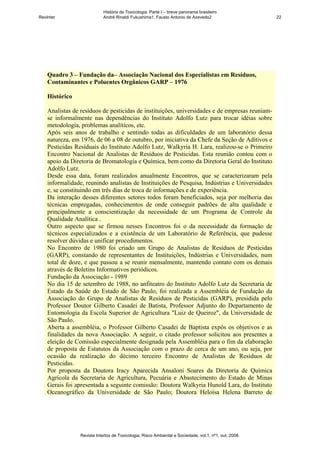 História da Toxicologia. Parte I – breve panorama brasileiro
RevInter                     André Rinaldi Fukushima1, Fausto Antonio de Azevedo2                       22




    Quadro 3 – Fundação da– Associação Nacional dos Especialistas em Resíduos,
    Contaminantes e Poluentes Orgânicos GARP – 1976

    Histórico

    Analistas de resíduos de pesticidas de instituições, universidades e de empresas reuniam-
    se informalmente nas dependências do Instituto Adolfo Lutz para trocar idéias sobre
    metodologia, problemas analíticos, etc.
    Após seis anos de trabalho e sentindo todas as dificuldades de um laboratório dessa
    natureza, em 1976, de 06 a 08 de outubro, por iniciativa da Chefe da Seção de Aditivos e
    Pesticidas Resíduais do Instituto Adolfo Lutz, Walkyria H. Lara, realizou-se o Primeiro
    Encontro Nacional de Analistas de Resíduos de Pesticidas. Esta reunião contou com o
    apoio da Diretoria de Bromatologia e Química, bem como da Diretoria Geral do Instituto
    Adolfo Lutz.
    Desde essa data, foram realizados anualmente Encontros, que se caracterizaram pela
    informalidade, reunindo analistas de Instituições de Pesquisa, Indústrias e Universidades
    e, se constituindo em três dias de troca de informações e de experiência.
    Da interação desses diferentes setores todos foram beneficiados, seja por melhoria das
    técnicas empregadas, conhecimentos de onde conseguir padrões de alta qualidade e
    principalmente a conscientização da necessidade de um Programa de Controle da
    Qualidade Analítica .
    Outro aspecto que se firmou nesses Encontros foi o da necessidade da formação de
    técnicos especializados e a existência de um Laboratório de Referência, que pudesse
    resolver dúvidas e unificar procedimentos.
    No Encontro de 1980 foi criado um Grupo de Analistas de Resíduos de Pesticidas
    (GARP), constando de representantes de Instituições, Indústrias e Universidades, num
    total de doze, e que passou a se reunir mensalmente, mantendo contato com os demais
    através de Boletins Informativos periódicos.
    Fundação da Associação - 1989
    No dia 15 de setembro de 1988, no anfiteatro do Instituto Adolfo Lutz da Secretaria de
    Estado da Saúde do Estado de São Paulo, foi realizada a Assembléia de Fundação da
    Associação do Grupo de Analistas de Resíduos de Pesticidas (GARP), presidida pelo
    Professor Doutor Gilberto Casadei de Batista, Professor Adjunto do Departamento de
    Entomologia da Escola Superior de Agricultura "Luiz de Queiroz", da Universidade de
    São Paulo.
    Aberta a assembléia, o Professor Gilberto Casadei de Baptista expôs os objetivos e as
    finalidades da nova Associação. A seguir, o citado professor solicitou aos presentes a
    eleição de Comissão especialmente designada pela Assembléia para o fim da elaboração
    de proposta de Estatutos da Associação com o prazo de cerca de um ano, ou seja, por
    ocasião da realização do décimo terceiro Encontro de Analistas de Resíduos de
    Pesticidas.
    Por proposta da Doutora Iracy Aparecida Ansaloni Soares da Diretoria de Química
    Agrícola da Secretaria de Agricultura, Pecuária e Abastecimento do Estado de Minas
    Gerais foi apresentada a seguinte comissão: Doutora Walkyria Hunold Lara, do Instituto
    Oceanográfico da Universidade de São Paulo; Doutora Heloísa Helena Barreto de




                 Revista Intertox de Toxicologia, Risco Ambiental e Sociedade, vol.1, nº1, out, 2008.
 
