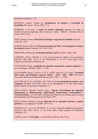 História da Toxicologia. Parte I – breve panorama brasileiro
RevInter                    André Rinaldi Fukushima1, Fausto Antonio de Azevedo2                       24




    Referência Ambiental v. 16]

    BAPTISTA, Gilberto Casadei de, Fundamentos de química e toxicologia de
    inseticidas. São Carlos : Ufscar, 1982, 171 p.

    BARBOSA, E. M (org). A Saúde na Gestão Ambiental. Gerência de Saúde da
    Gerência Executiva Segurança, Meio Ambiente e Saúde – SMS/SA – Petrobras: Rio de
    Janeiro, 2003, p.454.

    BARI, Eduardo Antonio, Manual de toxicologia e segurança de trabalho. Salvador :
    Cofic/cam, 1981

    BARROS, Paulino Pinto de. Bromato-toxicologia do fluor e teor halogeneo em aguas
    do estado do ceara. Fortaleza : S.N., 1953. 99 p.

    BRITO Filho, Dilermando, Toxicologia humana e geral. Curitiba : Itaipu, 1983

    CARDOSO, L.M.N.; CHASIN, A A. M. Ecotoxicologia do cádmio e seus compostos.
    Salvador: CRA, 2001. 122 p., 21 cm. Bibliografia: p. 115-121. Inclui índice. (Série
    Cadernos de Referência Ambiental, 6).

    COLACIOPPO, Sérgio. Avaliação da exposição ocupacional a agentes quíimicos. 1.
    ed. Florianópolis: ANAMT, 2001. v. 1. 39 p.

    COLACIOPPO, Sérgio , SAAD, I. F. D. S. , SOTO, Jorge. M. O. G. (Org.) . Threshold
    limit values and biológical exposure indices - TLVs - BEI - 2001. São Paulo:
    Associação Brasileira de Higienistas Ocupacionais, 2001. v. 1. 200 p.

    DE CAPITANI, E. M.; SAKUMA A M.; TIGLEA, P. Ecotoxicologia do arsênio e seus
    compostos. Salvador: CRA, 2002. 130 p., 21 cm. Bibliografia: p. 111-129. Inclui índice.
    (Série Cadernos de Referência Ambiental, 11).

    DELLA ROSA, Henrique Vicente. (Org.). Aspectos Toxicológicos da Exposição
    Ocupacional ao: Diclorometano, Dicloroetano, Tricloroetano, Tricloroetileno e
    Tetracloroetileno. 1 ed. São Paulo: Sindicato das Indústrias de Produtos Químicos para
    fins industriais e da Petroquímica em São Paulo, 1987.

    DELLA ROSA, Henrique Vicente. Detección de la exposición humana a agentes
    químicos. 1. ed. Mepetec: ECO/OPS, 1991. 87 p.

    FERNÍCOLA, N. A. G. G. OLIVEIRA, S. S. (org.). Poluentes Orgânicos Persistentes.
    Salvador: CRA, 2002. 500 p., 21 cm. Inclui índice. (Série Cadernos de Referência
    Ambiental, 13).

    LARINI, Lourival. Toxicologia. 3. ed São Paulo: Manole, 1997. 301 p.




                Revista Intertox de Toxicologia, Risco Ambiental e Sociedade, vol.1, nº1, out, 2008.
 
