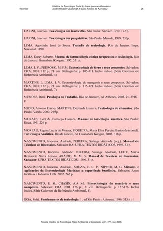 História da Toxicologia. Parte I – breve panorama brasileiro
RevInter                    André Rinaldi Fukushima1, Fausto Antonio de Azevedo2                       25




    LARINI, Lourival. Toxicologia dos inseticidas. São Paulo : Sarvier, 1979. 172 p.

    LARINI, Lourival. Toxicologia dos praguicidas. São Paulo: Manole, 1999. 230p.

    LIMA, Agostinho José de Sousa. Tratado de toxicologia. Rio de Janeiro: Impr.
    Nacional, 1890.

    LIMA, Darcy Roberto. Manual de farmacologia clinica terapeutica e toxicologia. Rio
    de Janeiro: Guanabara Koogan, 1992. 551 p.

    LIMA, I. V.; PEDROZO, M. F.M. Ecotoxicologia do ferro e seus compostos. Salvador:
    CRA, 2001. 112 p., 21 cm. Bibliografia: p. 105-111. Inclui índice. (Série Cadernos de
    Referência Ambiental, 4).

    MARTINS, I.; LIMA, I. V. Ecotoxicologia do manganês e seus compostos. Salvador:
    CRA, 2001. 122 p., 21 cm. Bibliografia: p. 115-121. Inclui índice. (Série Cadernos de
    Referência Ambiental, 7).

    MENDES, René. Patologia do Trabalho. Rio de Janeuiro, ed. Atheneu, 2003. 2v. 2910
    p.

    MIDIO, Antonio Flavio; MARTINS, Deolinda Izumira. Toxicologia de alimentos. São
    Paulo; Varela, 2000. 295p.

    MORAES, Ester de Camargo Fonseca, Manual de toxicologia analítica. São Paulo:
    Roca, 1991 229 p.

    MOREAU, Regina Lucia de Moraes, SIQUEIRA, Maria Elisa Pereira Bastos de (coord).
    Toxicologia Analítica. Rio de Janeiro, ed. Guanabara Koogan, 2008. 318 p.

    NASCIMENTO, Iracema. Andrade, PEREIRA, Solange Andrade (org.). Manual de
    Técnicas de Bioensaios. Salvador-BA: UFBA-TEXTOS DIDÁTICOS, 1996. 33 p.

    NASCIMENTO, Iracema. Andrade, PEREIRA, Solange Andrade, LEITE, Maria
    Bernadete Neiva Lemos, ARAUJO, M. M. S. Manual de Técnicas de Bioensaios.
    Salvador: UFBA-TEXTOS DIDÁTICOS, 1996. 31 p.

    NASCIMENTO, Iracema. Andrade., SOUZA, E. C. P., NIPPER, M. G. Métodos e
    Aplicações da Ecotoxicologia Marinha: a experiência brasileira. Salvador: Artes
    Gráficas e Industria Ltda. 2002. 262 p.

    NASCIMENTO, E. S.; CHASIN, A.A M.. Ecotoxicologia do mercúrio e seus
    compostos. Salvador: CRA, 2001. 176 p., 21 cm. Bibliografia: p. 157-176. Inclui
    índice.(Série Cadernos de Referência Ambiental, 1).

    OGA, Seizi. Fundamentos de toxicologia. 1. ed São Paulo : Atheneu, 1996. 515 p : il




                Revista Intertox de Toxicologia, Risco Ambiental e Sociedade, vol.1, nº1, out, 2008.
 