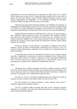 História da Toxicologia. Parte I – breve panorama brasileiro
RevInter                    André Rinaldi Fukushima1, Fausto Antonio de Azevedo2                       5




  demonstrando já um bom conhecimento do mecanismo de ação tóxica, diz ao famoso
  filosofo grego para que após sorver o líquido permaneça andando até não mais sentir as
  pernas, pois com isso acelerará o efeito da droga. Também Alexandre o grande, um dos
  maiores conquistadores da antiguidade e rei da Macedônia (discípulo de Aristóteles,
  discípulo de Platão, discípulo de Sócrates) morreu envenenado.

         Inúmeras outras personagens históricas lendárias como Mitridates IV, Cleópatra, os
  componentes da família Borgia, Leonardo da Vinci, Paracelsus, Catarina de Médici, Mateu
  J. B. Orfila tem citação obrigatória em qualquer texto de história da Toxicologia, pela
  importância representaram na evolução dessa ciência, cada um com sua contribuição única.

         Quando Paracelsus postulou que a diferença entre o que cura e o que envenena é a
  dose, estabeleceu alguns referenciais teóricos da toxicologia como disciplina científica,
  para onde houve uma posterior convergência universal. Com isso, constituiu um novo
  domínio conceitual, rompendo com o senso comum, deixando de lado as “poções mágicas”
  populares de sua época. Foi uma ruptura dentro do conhecimento empírico vigente naquele
  momento da civilização.

         Porém, foi somente no século XIX que a Toxicologia se configurou como ciência
  moderna e, dentro de todas as transformações contundentes que se davam no viver e no
  pensar da Europa daquela época, sobretudo com os caminhos que o desenvolvimento da
  química ia abrindo.

         A toxicologia não se limitou às constatações dos efeitos tóxicos. Procurou também
  descobrir e compreender os mecanismos de ação das substâncias tóxicas. Deixou de ser
  uma ciência apenas descritiva e analítica e adquiriu um cunho experimental (MORAES,
  1991). Com isso, absorveu um recente enfoque que é o da prevenção, através da sua
  aplicação para o reconhecimento, identificação e quantificação de riscos.

  Brasil

          Obviamente que a questão toxicológica, lato senso, é também conhecida no Brasil
  há diversos séculos. Desde os índios brasileiros, que já exibiam tal tipo de informação, até o
  escravo negro, que trouxe seu ancestral conhecimento pertinente das práticas e religiões de
  sua terra, e ao português, com o conhecimento europeu da época.

         Do ponto de vista da Toxicologia configurada aqui como matéria de estudo, de
  pesquisa e de ensino, podemos dizer que ela surge com força nos anos 1950.

          Em 1976 realiza-se, na cidade de Manaus, o nome, primeiro evento técnico -
  cientifico registrado em toxicologia no Brasil.

         Em 1977, na praiana cidade de Guarujá, São Paulo, ocorre o Primeiro Congresso
  Brasileiro de Toxicologia, cujas discussões permanecem apenas na memória dos bravos
  sobreviventes que dele participaram.




                Revista Intertox de Toxicologia, Risco Ambiental e Sociedade, vol.1, nº1, out, 2008.
 