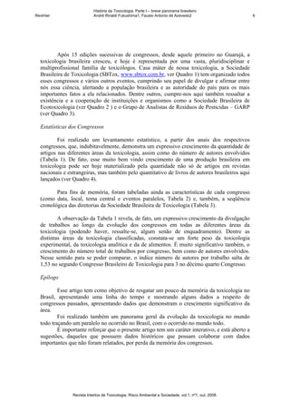 História da Toxicologia. Parte I – breve panorama brasileiro
RevInter                    André Rinaldi Fukushima1, Fausto Antonio de Azevedo2                       6




         Após 15 edições sucessivas de congressos, desde aquele primeiro no Guarujá, a
  toxicologia brasileira cresceu, e hoje é representada por uma vasta, pluridisciplinar e
  multiprofissional família de toxicólogos. Casa máter de nossa toxicologia, a Sociedade
  Brasileira de Toxicologia (SBTox, www.sbtox.com.br, ver Quadro 1) tem organizado todos
  esses congressos e vários outros eventos, cumprindo seu papel de divulgar e afirmar entre
  nós essa ciência, alertando a população brasileira e as autoridade do país para os mais
  importantes fatos a ela relacionados. Dentre outros, cumpre-nos aqui também ressaltar a
  existência e a cooperação de instituições e organismos como a Sociedade Brasileira de
  Ecotoxicologia (ver Quadro 2 ) e o Grupo de Analistas de Resíduos de Pesticidas – GARP
  (ver Quadro 3).

  Estatísticas dos Congressos

          Foi realizado um levantamento estatístico, a partir dos anais dos respectivos
  congressos, que, indubitavelmente, demonstra um expressivo crescimento da quantidade de
  artigos nas diferentes áreas da toxicologia, assim como do número de autores envolvidos
  (Tabela 1). De fato, esse muito bem vindo crescimento de uma produção brasileira em
  toxicologia pode ser hoje materializado pela quantidade não só de artigos em revistas
  nacionais e estrangeiras, mas também pelo quantitativo de livros de autores brasileiros aqui
  lançados (ver Quadro 4).

         Para fins de memória, foram tabeladas ainda as características de cada congresso
  (como data, local, tema central e eventos paralelos, Tabela 2) e, também, a seqüência
  cronológica das diretorias da Sociedade Brasileira de Toxicologia (Tabela 3).

          A observação da Tabela 1 revela, de fato, um expressivo crescimento da divulgação
  de trabalhos ao longo da evolução dos congressos em todas as diferentes áreas da
  toxicologia (podendo haver, ressalte-se, algum senão de enquadramento). Dentre as
  distintas áreas da toxicologia classificadas, constata-se um forte peso da toxicologia
  experimental, da toxicologia analítica e da de alimentos. É muito significativo também, o
  crescimento do número total de trabalhos por congresso, bem como de autores envolvidos.
  Nesse sentido para se poder comparar, o índice número de autores por trabalho salta de
  1,53 no segundo Congresso Brasileiro de Toxicologia para 3 no décimo quarto Congresso.

  Epílogo

          Esse artigo tem como objetivo de resgatar um pouco da memória da toxicologia no
  Brasil, apresentando uma linha do tempo e mostrando alguns dados a respeito de
  congressos passados, apresentando dados que demonstram o crescimento significativo da
  área.
          Foi realizado também um panorama geral da evolução da toxicologia no mundo
  todo traçando um paralelo no ocorrido no Brasil, com o ocorrido no mundo todo.
          É importante reforçar que o presente artigo tem um caráter interativo, e está aberto a
  sugestões, daqueles que possuem dados históricos que possam colaborar com dados
  importantes que não foram relatados, por perda da memória dos congressos.




                Revista Intertox de Toxicologia, Risco Ambiental e Sociedade, vol.1, nº1, out, 2008.
 