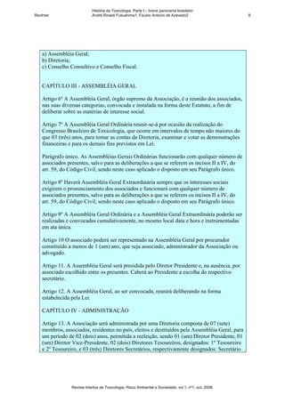 História da Toxicologia. Parte I – breve panorama brasileiro
RevInter                     André Rinaldi Fukushima1, Fausto Antonio de Azevedo2                       8




    a) Assembléia Geral;
    b) Diretoria;
    c) Conselho Consultivo e Conselho Fiscal.


    CAPÍTULO III - ASSEMBLÉIA GERAL

    Artigo 6º A Assembléia Geral, órgão supremo da Associação, é a reunião dos associados,
    nas suas diversas categorias, convocada e instalada na forma deste Estatuto, a fim de
    deliberar sobre as matérias de interesse social.

    Artigo 7º A Assembléia Geral Ordinária reunir-se-á por ocasião da realização do
    Congresso Brasileiro de Toxicologia, que ocorre em intervalos de tempo não maiores do
    que 03 (três) anos, para tomar as contas da Diretoria, examinar e votar as demonstrações
    financeiras e para os demais fins previstos em Lei.

    Parágrafo único. As Assembléias Gerais Ordinárias funcionarão com qualquer número de
    associados presentes, salvo para as deliberações a que se referem os incisos II a IV, do
    art. 59, do Código Civil, sendo neste caso aplicado o disposto em seu Parágrafo único.

    Artigo 8º Haverá Assembléia Geral Extraordinária sempre que os interesses sociais
    exigirem o pronunciamento dos associados e funcionará com qualquer número de
    associados presentes, salvo para as deliberações a que se referem os incisos II a IV, do
    art. 59, do Código Civil, sendo neste caso aplicado o disposto em seu Parágrafo único.

    Artigo 9º A Assembléia Geral Ordinária e a Assembléia Geral Extraordinária poderão ser
    realizadas e convocadas cumulativamente, no mesmo local data e hora e instrumentadas
    em ata única.

    Artigo 10 O associado poderá ser representado na Assembléia Geral por procurador
    constituído a menos de 1 (um) ano, que seja associado, administrador da Associação ou
    advogado.

    Artigo 11. A Assembléia Geral será presidida pelo Diretor Presidente e, na ausência, por
    associado escolhido entre os presentes. Caberá ao Presidente a escolha do respectivo
    secretário.

    Artigo 12. A Assembléia Geral, ao ser convocada, reunirá deliberando na forma
    estabelecida pela Lei.

    CAPÍTULO IV - ADMINISTRAÇÃO

    Artigo 13. A Associação será administrada por uma Diretoria composta de 07 (sete)
    membros, associados, residentes no país, eleitos e destituídos pela Assembléia Geral, para
    um período de 02 (dois) anos, permitida a reeleição, sendo 01 (um) Diretor Presidente, 01
    (um) Diretor Vice-Presidente, 02 (dois) Diretores Tesoureiros, designados: 1º Tesoureiro
    e 2º Tesoureiro, e 03 (três) Diretores Secretários, respectivamente designados: Secretário




                 Revista Intertox de Toxicologia, Risco Ambiental e Sociedade, vol.1, nº1, out, 2008.
 