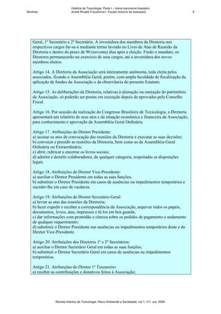 História da Toxicologia. Parte I – breve panorama brasileiro
RevInter                     André Rinaldi Fukushima1, Fausto Antonio de Azevedo2                       9




    Geral, 1º Secretário e 2º Secretário. A investidura dos membros da Diretoria nos
    respectivos cargos far-se-á mediante termo lavrado no Livro de Atas de Reunião da
    Diretoria e dentro do prazo de 90 (noventa) dias após a eleição. Findo o mandato, os
    Diretores permanecerão no exercício de seus cargos, até a investidura dos novos
    membros eleitos.

    Artigo 14. A Diretoria da Associação será inteiramente autônoma, toda eleita pelos
    associados, ficando a Assembléia Geral, porém, com ampla faculdade de fiscalização da
    aplicação de fundos da Associação e da observância do presente Estatuto.

    Artigo 15. As deliberações da Diretoria, relativas à alienação ou oneração do patrimônio
    da Associação, só poderão ser postas em execução depois de aprovadas pelo Conselho
    Fiscal.

    Artigo 16. Por ocasião da realização do Congresso Brasileiro de Toxicologia, a Diretoria
    apresentará um relatório de seus atos e da situação econômica e financeira da Associação,
    para conhecimento e aprovação da Assembléia Geral Ordinária.

    Artigo 17. Atribuições do Diretor Presidente:
    a) assinar os atos de convocação das reuniões da Diretoria e executar as suas decisões;
    b) convocar e presidir as reuniões da Diretoria, bem como as da Assembléia Geral
    Ordinária ou Extraordinária;
    c) abrir, rubricar e encerrar os livros sociais;
    d) admitir e demitir colaboradores, de qualquer categoria, respeitadas as disposições
    legais.

    Artigo 18. Atribuições do Diretor Vice-Presidente:
    a) auxiliar o Diretor Presidente em todas as suas funções;
    b) substituir o Diretor Presidente em casos de ausências ou impedimentos temporários e
    suceder-lhe em caso de vacância.

    Artigo 19. Atribuições do Diretor Secretário Geral:
    a) lavrar as atas das reuniões da Diretoria;
    b) fazer expedir e receber a correspondência da Associação, arquivar todos os papéis,
    documentos, livros, atas, impressos e tê-los em boa guarda;
    c) dar informações com prontidão e clareza sobre os pedidos de pagamento e andamento
    de qualquer requerimento;
    d) substituir o Diretor Presidente nas ausências ou impedimentos temporários deste e do
    Diretor Vice-Presidente.

    Artigo 20. Atribuições dos Diretores 1º e 2º Secretários:
    a) auxiliar o Diretor Secretário Geral em todas as suas funções;
    b) substituir o Diretor Secretário Geral em casos de ausências ou impedimentos
    temporários.

    Artigo 21. Atribuições do Diretor 1º Tesoureiro:
    a) receber as contribuições e donativos feitos à Associação;




                 Revista Intertox de Toxicologia, Risco Ambiental e Sociedade, vol.1, nº1, out, 2008.
 