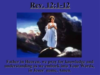 Rev. 12:1-12 Father in Heaven, we pray for knowledge and understanding as we embark into Your Words,  in Jesus’ name, Amen.   