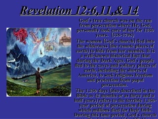 Revelation 12:6,11,& 14 God’s true church was on the run from persecution where He, God, personally took care of her for 1260 years.  (538-1798)  The woman (God's church) fled into the wilderness (the remote places of earth) to hide from her enemies. It is a well-known historical fact that during the Dark Ages, God's people fled to the caves and solitary places of earth, including the shores of America, to seek religious freedom and protection from papal persecution.  The 1,260 days (also described in the Bible as 42 months or as three and a half years) refers to the terrible 1,260-year period of persecution during which millions died for their faith. During this time period, God's church was alive but was not identifiable as an official, visible organization.   
