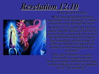 Revelation 12:10 The death of Christ When the dying Son of man exclaimed, "It is finished", a shout of victory rang through heaven.  Christ's “ear caught the distant music and the shouts of victory in the heavenly courts. He knew that the death bell of Satan's empire had sounded, and the name of Christ would be heralded from world to world throughout the universe” The life of Christ as a man, formed the strongest bonds between angels and human beings, so that in heaven, men are spoken of as "our brethren." 