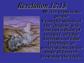Revelation 12:15 Water represents people From the mouth of the "dragon" was cast out a flood of iniquity, of false doctrines, of false teachings, of persecutions, in the hope of forever drowning the truth.   