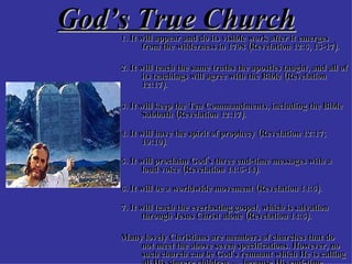 God’s True Church 1. It will appear and do its visible work after it emerges from the wilderness in 1798 (Revelation 12:6, 13-17). 2. It will teach the same truths the apostles taught, and all of its teachings will agree with the Bible (Revelation 12:17).  3. It will keep the Ten Commandments, including the Bible Sabbath (Revelation 12:17). 4. It will have the spirit of prophecy (Revelation 12:17; 19:10). 5. It will proclaim God's three end-time messages with a loud voice (Revelation 14:6-14). 6. It will be a worldwide movement (Revelation 14:6). 7. It will teach the everlasting gospel, which is salvation through Jesus Christ alone (Revelation 14:6).  Many lovely Christians are members of churches that do not meet the above seven specifications. However, no such church can be God's remnant which He is calling all His sincere children  into , because His end-time church must meet all seven specifications. 