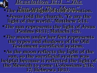 Revelation 12:1  “The Sun and The Moon” The natural light of God's creation.  Jesus told the church, "Ye are the light of the world." Matthew 5:14.  The sun represents the light of Jesus (Psalms 84:11; Malachi 4:2).  The moon under her feet represents the types and shadows of the Old Testament sacrificial system.  As the moon reflects the light of the sun, so the sacrificial system was helpful because it reflected the light of the Messiah to come (Colossians 2:16, 17; Hebrews 10:1).   