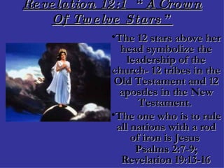 Revelation 12:1  “A Crown Of Twelve Stars” The 12 stars above her head symbolize the leadership of the church- 12 tribes in the Old Testament and 12 apostles in the New Testament.  The one who is to rule all nations with a rod of iron is Jesus  Psalms 2:7-9; Revelation 19:13-16   