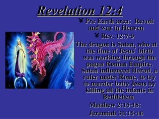 Revelation 12:4 Pre Earth area:  Revolt and war in Heaven  Rev. 12:7-9  The dragon is Satan, who at the time of Jesus' birth was working through the pagan Roman Empire. Satan influenced Herod, a ruler under Rome, to try to murder baby Jesus by killing all the infants in Bethlehem  Matthew 2:16-18:  Jeremiah 31:15-16 