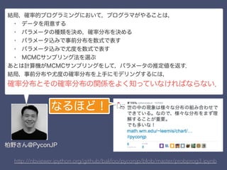 http://nbviewer.ipython.org/github/bakfoo/pyconjp/blob/master/probprog3.ipynb
結局，確率的プログラミングにおいて，プログラマがやることは，
 • データを用意する
 • パラメータの種類を決め，確率分布を決める
 • パラメータ込みで事前分布を数式で表す
 • パラメータ込みで尤度を数式で表す
 • MCMCサンプリング法を選ぶ
あとは計算機がMCMCサンプリングをして，パラメータの推定値を返す．
結局，事前分布や尤度の確率分布を上手にモデリングするには，
確率分布とその確率分布の関係をよく知っていなければならない．
柏野さん@PyconJP
なるほど！
 