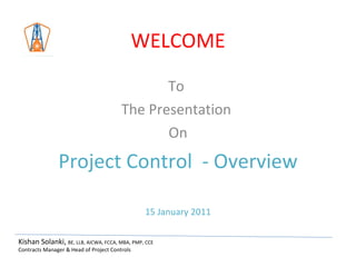 WELCOME To  The Presentation  On Project Control  - Overview 15 January 2011 Kishan Solanki,  BE, LLB, AICWA, FCCA, MBA, PMP, CCE Contracts Manager & Head of Project Controls 
