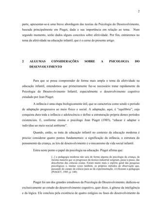 2



parte, apresentar-se-á uma breve abordagem das teorias da Psicologia do Desenvolvimento,
baseada principalmente em Piaget, dada a sua importância em relação ao tema.                       Num
segundo momento, serão dados alguns conceitos sobre afetividade. Por fim, entraremos no
tema da afetividade na educação infantil, que é o cerne do presente artigo.




2     ALGUMAS          CONSIDERAÇÕES                 SOBRE           A      PSICOLOGIA              DO
     DESENVOLVIMENTO



        Para que se possa compreender de forma mais ampla o tema da afetividade na
educação infantil, entendemos que primeiramente faz-se necessário tratar rapidamente da
Psicologia do Desenvolvimento Infantil, especialmente o desenvolvimento cognitivo
estudado por Jean Piaget.

        A infância é uma etapa biologicamente útil, que se caracteriza como sendo o período
de adaptação progressiva ao meio físico e social. A adaptação, aqui, é “equilíbrio”, cuja
conquista dura toda a infância e adolescência e define a estruturação própria destes períodos
existenciais. E, conforme ensina o psicólogo Jean Piaget (1985), “educar é adaptar o
indivíduo ao meio social ambiente”.

        Quando, então, se trata de educação infantil no contexto da educação moderna é
preciso considerar quatro pontos fundamentais: a significação da infância, a estrutura do
pensamento da criança, as leis de desenvolvimento e o mecanismo da vida social infantil.

        Entra neste ponto o papel da psicologia na educação. Piaget afirma que:

                       [...] a pedagogia moderna não saiu de forma alguma da psicologia da criança, da
                       mesma maneira que os progressos da técnica industrial surgiram, passo a passo, das
                       descobertas das ciências exatas. Foram muito mais o espírito geral das pesquisas
                       psicológicas e, muitas vezes também, os próprios métodos de observação que,
                       passando do campo da ciência pura ao da experimentação, vivificaram a pedagogia
                       (PIAGET, 1985, p. 148).



        Piaget foi um dos grandes estudiosos da Psicologia do Desenvolvimento; dedicou-se
exclusivamente ao estudo do desenvolvimento cognitivo, quer dizer, à gênese da inteligência
e da lógica. Ele concluiu pela existência de quatro estágios ou fases do desenvolvimento da
 
