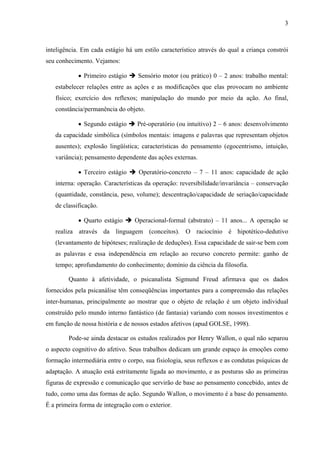 3



inteligência. Em cada estágio há um estilo característico através do qual a criança constrói
seu conhecimento. Vejamos:

            • Primeiro estágio     Sensório motor (ou prático) 0 – 2 anos: trabalho mental:
   estabelecer relações entre as ações e as modificações que elas provocam no ambiente
   físico; exercício dos reflexos; manipulação do mundo por meio da ação. Ao final,
   constância/permanência do objeto.

            • Segundo estágio      Pré-operatório (ou intuitivo) 2 – 6 anos: desenvolvimento
   da capacidade simbólica (símbolos mentais: imagens e palavras que representam objetos
   ausentes); explosão lingüística; características do pensamento (egocentrismo, intuição,
   variância); pensamento dependente das ações externas.

            • Terceiro estágio      Operatório-concreto – 7 – 11 anos: capacidade de ação
   interna: operação. Características da operação: reversibilidade/invariância – conservação
   (quantidade, constância, peso, volume); descentração/capacidade de seriação/capacidade
   de classificação.

            • Quarto estágio      Operacional-formal (abstrato) – 11 anos... A operação se
   realiza através da linguagem (conceitos). O raciocínio é hipotético-dedutivo
   (levantamento de hipóteses; realização de deduções). Essa capacidade de sair-se bem com
   as palavras e essa independência em relação ao recurso concreto permite: ganho de
   tempo; aprofundamento do conhecimento; domínio da ciência da filosofia.

        Quanto à afetividade, o psicanalista Sigmund Freud afirmava que os dados
fornecidos pela psicanálise têm conseqüências importantes para a compreensão das relações
inter-humanas, principalmente ao mostrar que o objeto de relação é um objeto individual
construído pelo mundo interno fantástico (de fantasia) variando com nossos investimentos e
em função de nossa história e de nossos estados afetivos (apud GOLSE, 1998).

        Pode-se ainda destacar os estudos realizados por Henry Wallon, o qual não separou
o aspecto cognitivo do afetivo. Seus trabalhos dedicam um grande espaço às emoções como
formação intermediária entre o corpo, sua fisiologia, seus reflexos e as condutas psíquicas de
adaptação. A atuação está estritamente ligada ao movimento, e as posturas são as primeiras
figuras de expressão e comunicação que servirão de base ao pensamento concebido, antes de
tudo, como uma das formas de ação. Segundo Wallon, o movimento é a base do pensamento.
É a primeira forma de integração com o exterior.
 