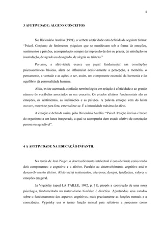 4



3 AFETIVIDADE: ALGUNS CONCEITOS



         No Dicionário Aurélio (1994), o verbete afetividade está definido da seguinte forma:
“Psicol. Conjunto de fenômenos psíquicos que se manifestam sob a forma de emoções,
sentimentos e paixões, acompanhados sempre da impressão de dor ou prazer, de satisfação ou
insatisfação, de agrado ou desagrado, de alegria ou tristeza.”

         Portanto,   a   afetividade   exerce   um    papel      fundamental   nas   correlações
psicossomáticas básicas, além de influenciar decisivamente a percepção, a memória, o
pensamento, a vontade e as ações, e ser, assim, um componente essencial da harmonia e do
equilíbrio da personalidade humana.

         Aliás, existe acentuada confusão terminológica em relação à afetividade e ao grande
número de vocábulos associados ao seu conceito. Os estados afetivos fundamentais são as
emoções, os sentimentos, as inclinações e as paixões. A palavra emoção vem do latim
movere, mover-se para fora, externalizar-se. É a intensidade máxima do afeto.

         A emoção é definida assim, pelo Dicionário Aurélio: “Psicol. Reação intensa e breve
do organismo a um lance inesperado, a qual se acompanha dum estado afetivo de conotação
penosa ou agradável”.




4 A AFETIVIDADE NA EDUCAÇÃO INFANTIL



         Na teoria de Jean Piaget, o desenvolvimento intelectual é considerando como tendo
dois componentes: o cognitivo e o afetivo. Paralelo ao desenvolvimento cognitivo está o
desenvolvimento afetivo. Afeto inclui sentimentos, interesses, desejos, tendências, valores e
emoções em geral.

         Já Vygotsky (apud LA TAILLE, 1992, p. 11), propôs a construção de uma nova
psicologia, fundamentada no materialismo histórico e dialético. Aprofundou seus estudos
sobre o funcionamento dos aspectos cognitivos, mais precisamente as funções mentais e a
consciência. Vygotsky usa o termo função mental para referir-se a processos como
 