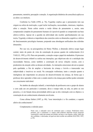 5



pensamento, memória, percepção e atenção. A organização dinâmica da consciência aplica-se
ao afeto e ao intelecto.

         Conforme La Taille (1992, p. 76), Vygotsky explica que o pensamento tem sua
origem na esfera da motivação, a qual inclui inclinações, necessidades, interesses, impulsos,
afeto e emoção. Nesta esfera estaria a razão última do pensamento e, assim, uma
compreensão completa do pensamento humano só é possível quando se compreende sua base
afetivo-volitiva. Apesar de a questão da afetividade não receber aprofundamento em sua
teoria, Vygotsky evidencia a importância das conexões entre as dimensões cognitiva e afetiva
do funcionamento psicológico humano, propondo uma abordagem unificadora das referidas
dimensões.

         Por sua vez, na psicogenética de Henry Wallon, a dimensão afetiva ocupa lugar
central, tanto do ponto de vista da construção da pessoa quanto do conhecimento (LA
TAILLE, 1992, p. 85). Para este pensador, a emoção ocupa o papel de mediadora. O processo
de desenvolvimento infantil se realiza nas interações, que objetivam não só a satisfação das
necessidades básicas, como também a construção de novas relações sociais, com o
predomínio da emoção sobre as demais atividades. As interações emocionais devem se pautar
pela qualidade, a fim de ampliar o horizonte da criança e levá-la a transcender sua
subjetividade e inserir-se no social. Na concepção walloniana, tanto a emoção quanto a
inteligência são importantes no processo de desenvolvimento da criança, de forma que o
professor deve aprender a lidar com o estado emotivo da criança para melhor poder estimular
seu crescimento individual.

         No âmbito da educação infantil, a interrelação da professora com o grupo de alunos
e com cada um em particular é constante, dá-se o tempo todo, na sala, no pátio ou nos
passeios, e é em função dessa proximidade afetiva que se dá a interação com os objetos e a
construção de um conhecimento altamente envolvente.

         Como afirma Saltini (1997, p. 89), “essa interrelação é o fio condutor, o suporte
afetivo do conhecimento”.

         Complementa o referido autor:

                           Neste caso, o educador serve de continente para a criança. Poderíamos dizer,
                           portanto, que o continente é o espaço onde podemos depositar nossas pequenas
                           construções e onde elas tomam um sentido, um peso e um respeito, enfim, onde elas
                           são acolhidas e valorizadas, tal qual um útero acolhe um embrião (SALTINI, 1997,
                           p. 89).
 