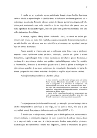 6



         A escola, por ser o primeiro agente socializador fora do círculo familiar da criança,
torna-se a base da aprendizagem se oferecer todas as condições necessárias para que ela se
sinta segura e protegida. Portanto, não nos restam dúvidas de que se torna imprescindível a
presença de um educador que tenha consciência de sua importância não apenas como um
mero reprodutor da realidade vigente, mas sim como um agente transformador, com uma
visão sócio-crítica da realidade.

         A criança, segundo Marly Santos Mutschele (1994), ao entrar na escola pela
primeira vez, precisa ser muito bem recebida, porque nessa ocasião dá-se um rompimento de
sua vida familiar para iniciar-se uma nova experiência, e esta deverá ser agradável, para que
haja um reforço da situação.

         Assim, quando a criança nota que a professora gosta dela, e que a professora
apresenta certas qualidades como paciência, dedicação, vontade de ajudar e atitude
democrática, a aprendizagem torna-se mais facilitada; ao perceber os gostos da criança, o
professor deve aproveitar ao máximo suas aptidões e estimulá-la para o ensino. Ao contrário,
o autoritarismo, inimizade e desinteresse podem levar o aluno a perder a motivação e o
interesse por aprender, já que estes sentimentos são conseqüentes da antipatia por parte dos
alunos, que por fim associarão o professor à disciplina, e reagirão negativamente a ambos.

         Num apropriado comentário de Chardelli (2002):

                                         A todo momento, a escola recebe crianças com auto estima
                                         baixa, tristeza, dificuldades em aprender ou em se entrosar
                                         com os coleguinhas e as rotulamos de complicadas, sem
                                         limites ou sem educação e não nos colocamos diante delas a
                                         seu favor, não compactuamos e nem nos aliamos a elas, não as
                                         tocamos e muito menos conseguimos entender o verdadeiro
                                         motivo que as deixou assim.
                                         A escola facilita o papel da educação nos tempos atuais, que
                                         seria construir pessoas plenas, priorizando o ser e não o ter,
                                         levando o aluno a ser crítico e construir seu caminho.


         Crianças pequenas (período sensório-motor), por exemplo, querem interagir com os
objetos manipulando-os com todo o seu corpo, não só com as mãos, pois esta é uma
necessidade natural do seu desenvolvimento, conforme Saltini (1997, p. 91).

         É preciso que se esteja atento, também, que na idade pré-escolar, assim como na
primeira infância, os sentimentos imperam em todos os aspectos da vida da criança, dando
cor e expressividade a essa vida. A criança não sabe dominar suas paixões, portanto a
exteriorização dos sentimentos é muito mais impetuosa, sincera e involuntária do que no
 