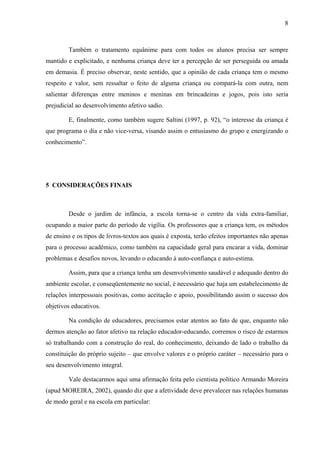 8



        Também o tratamento equânime para com todos os alunos precisa ser sempre
mantido e explicitado, e nenhuma criança deve ter a percepção de ser perseguida ou amada
em demasia. É preciso observar, neste sentido, que a opinião de cada criança tem o mesmo
respeito e valor, sem ressaltar o feito de alguma criança ou compará-la com outra, nem
salientar diferenças entre meninos e meninas em brincadeiras e jogos, pois isto seria
prejudicial ao desenvolvimento afetivo sadio.

        E, finalmente, como também sugere Saltini (1997, p. 92), “o interesse da criança é
que programa o dia e não vice-versa, visando assim o entusiasmo do grupo e energizando o
conhecimento”.




5 CONSIDERAÇÕES FINAIS



        Desde o jardim de infância, a escola torna-se o centro da vida extra-familiar,
ocupando a maior parte do período de vigília. Os professores que a criança tem, os métodos
de ensino e os tipos de livros-textos aos quais é exposta, terão efeitos importantes não apenas
para o processo acadêmico, como também na capacidade geral para encarar a vida, dominar
problemas e desafios novos, levando o educando à auto-confiança e auto-estima.

        Assim, para que a criança tenha um desenvolvimento saudável e adequado dentro do
ambiente escolar, e conseqüentemente no social, é necessário que haja um estabelecimento de
relações interpessoais positivas, como aceitação e apoio, possibilitando assim o sucesso dos
objetivos educativos.

        Na condição de educadores, precisamos estar atentos ao fato de que, enquanto não
dermos atenção ao fator afetivo na relação educador-educando, corremos o risco de estarmos
só trabalhando com a construção do real, do conhecimento, deixando de lado o trabalho da
constituição do próprio sujeito – que envolve valores e o próprio caráter – necessário para o
seu desenvolvimento integral.

        Vale destacarmos aqui uma afirmação feita pelo cientista político Armando Moreira
(apud MOREIRA, 2002), quando diz que a afetividade deve prevalecer nas relações humanas
de modo geral e na escola em particular:
 