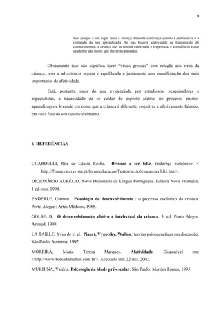 9



                       Isso porque é um lugar onde a criança deposita confiança quanto à pertinência e o
                       conteúdo de seu aprendizado. Se não houver afetividade na transmissão de
                       conhecimentos, a criança não se sentirá valorizada e respeitada, e a tendência é que
                       desdenhe das lições que lhe serão passadas.



        Obviamente isso não significa fazer “vistas grossas” com relação aos erros da
criança, pois a advertência segura e equilibrada é justamente uma manifestação das mais
importantes da afetividade.

        Está, portanto, mais do que evidenciada por estudiosos, pesquisadores e
especialistas, a necessidade de se cuidar do aspecto afetivo no processo ensino-
aprendizagem, levando em conta que a criança é diferente, cognitiva e afetivamente falando,
em cada fase do seu desenvolvimento.




6 REFERÊNCIAS



CHARDELLI, Rita de Cássia Rocha.                Brincar e ser feliz. Endereço eletrônico: <
     http://7mares.terravista.pt/forumeducacao/Textos/textobrincareserfeliz.htm>.

DICIONÁRIO AURÉLIO. Novo Dicionário da Língua Portuguesa. Editora Nova Fronteira.
1 cd-rom. 1994.

ENDERLE, Carmen. Psicologia do desenvolvimento : o processo evolutivo da criança.
Porto Alegre : Artes Médicas, 1985.

GOLSE, B. O desenvolvimento afetivo e intelectual da criança. 3. ed. Porto Alegre:
Artmed, 1998.

LA TAILLE, Yves de et al. Piaget, Vygotsky, Wallon: teorias psicogenéticas em discussão.
São Paulo: Summus, 1992.

MOREIRA,          Maria       Teresa       Marques.          Afetividade.          Disponível         em:
<http://www.bolsademulher.com.br>. Acessado em: 22 dez. 2002.

MUKHINA, Valéria. Psicologia da idade pré-escolar. São Paulo: Martins Fontes, 1995.
 