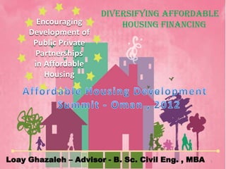 Diversifying Affordable
       Encouraging         Housing Financing
     Development of
      Public Private
      Partnerships
      in Affordable
         Housing




Loay Ghazaleh – Advisor - B. Sc. Civil Eng. , MBA   1
 