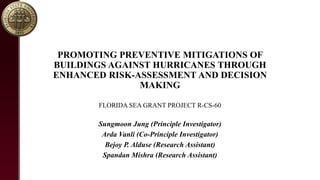 PROMOTING PREVENTIVE MITIGATIONS OF
BUILDINGS AGAINST HURRICANES THROUGH
ENHANCED RISK-ASSESSMENT AND DECISION
MAKING
FLORIDA SEA GRANT PROJECT R-CS-60
Sungmoon Jung (Principle Investigator)
Arda Vanli (Co-Principle Investigator)
Bejoy P. Alduse (Research Assistant)
Spandan Mishra (Research Assistant)
 