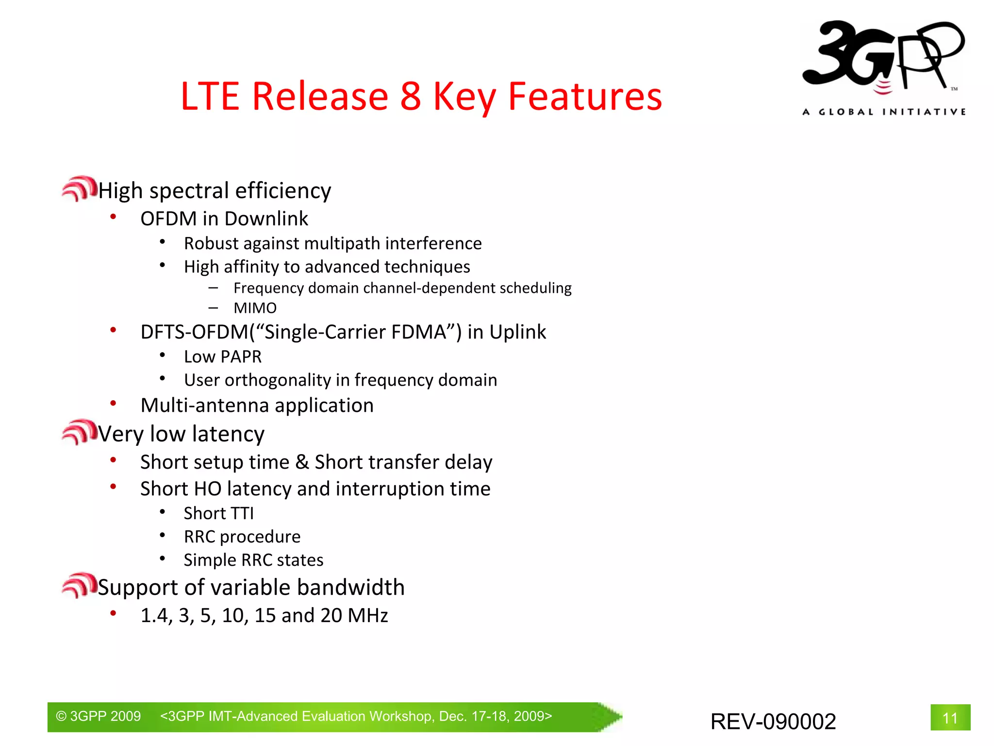 LTE Release 8 Key Features High spectral efficiency OFDM in Downlink Robust against multipath interference High affinity to advanced techniques Frequency domain channel-dependent scheduling   MIMO DFTS-OFDM(“Single-Carrier FDMA”) in Uplink Low PAPR User orthogonality in frequency domain  Multi-antenna application Very low latency Short setup time & Short transfer delay Short HO latency and interruption time Short TTI RRC procedure Simple RRC states Support of variable bandwidth 1.4, 3, 5, 10, 15 and 20 MHz 