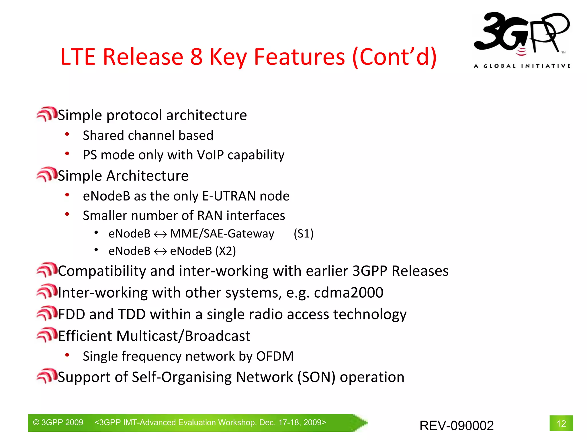 LTE Release 8 Key Features (Cont’d) Simple protocol architecture Shared channel based PS mode only with VoIP capability Simple Architecture eNodeB as the only E-UTRAN node Smaller number of RAN interfaces eNodeB    MME/SAE-Gateway 　 (S1) eNodeB    eNodeB (X2) Compatibility and inter-working with earlier 3GPP Releases Inter-working with other systems, e.g. cdma2000 FDD and TDD within a single radio access technology Efficient Multicast/Broadcast Single frequency network by OFDM Support of Self-Organising Network (SON) operation 