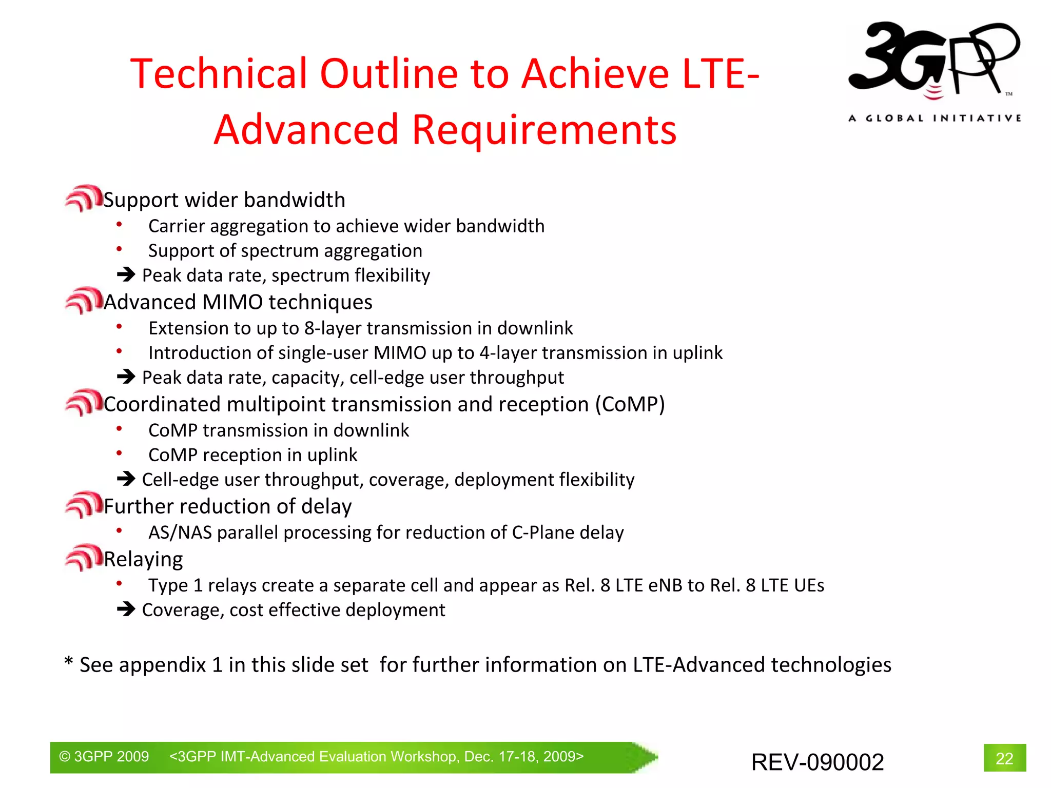 Technical Outline to Achieve LTE-Advanced Requirements Support wider bandwidth Carrier  aggregation to achieve wider bandwidth Support of spectrum aggregation    Peak data rate, spectrum flexibility Advanced MIMO techniques Extension to up to 8-layer transmission in downlink Introduction of single-user MIMO up to 4-layer transmission in uplink    Peak data rate, capacity, cell-edge user throughput Coordinated multipoint transmission and reception (CoMP) CoMP transmission in downlink CoMP reception in uplink    Cell-edge user throughput, coverage, deployment flexibility Further reduction of delay AS/NAS parallel processing for reduction of C-Plane delay Relaying Type 1 relays create a separate cell and appear as Rel. 8 LTE eNB to Rel. 8 LTE UEs    Coverage, cost effective deployment * See appendix 1 in this slide set  for further information on LTE-Advanced technologies 