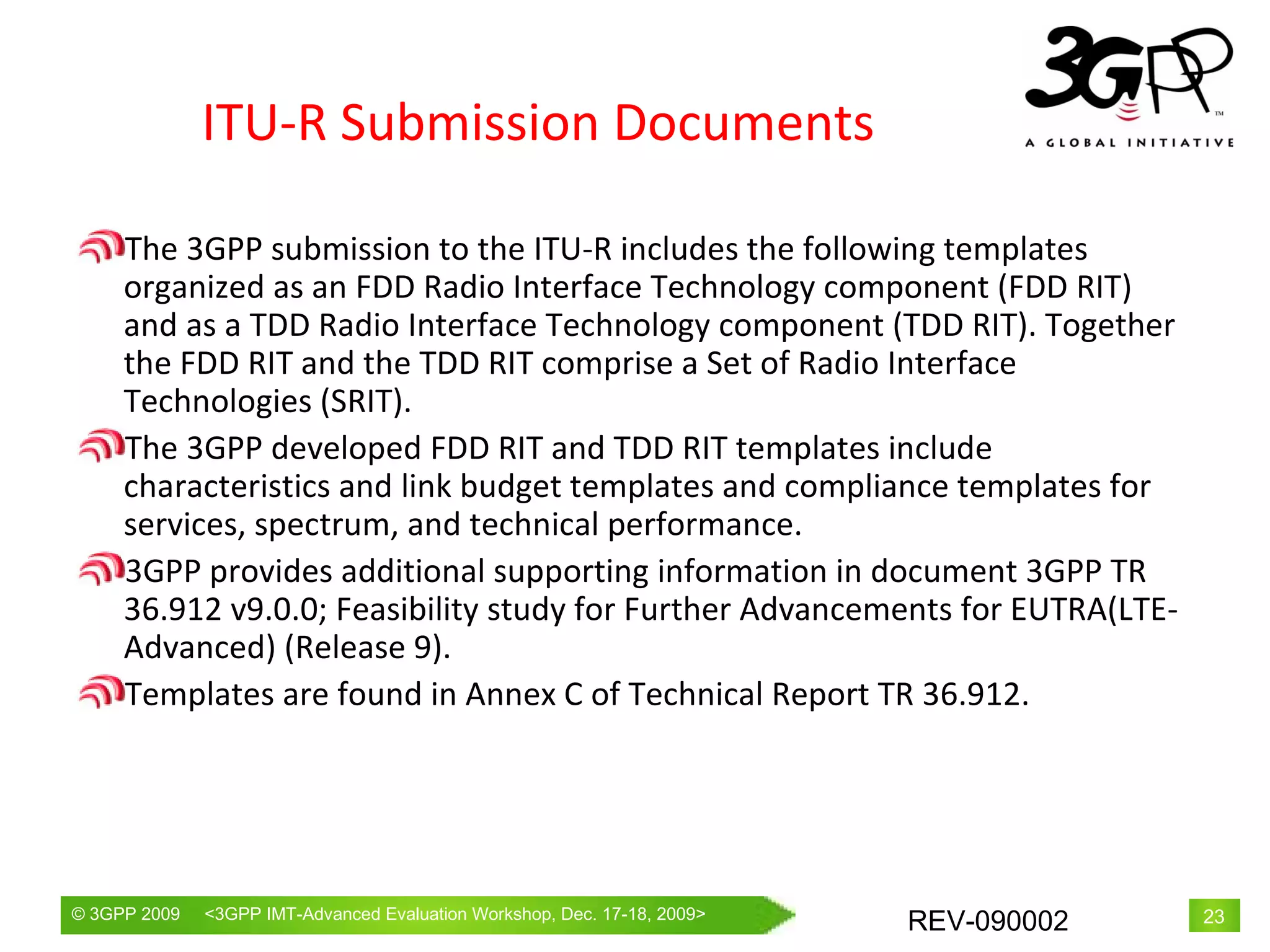 ITU-R Submission Documents The 3GPP submission to the ITU-R includes the following templates organized as an FDD Radio Interface Technology component (FDD RIT) and as a TDD Radio Interface Technology component (TDD RIT). Together the FDD RIT and the TDD RIT comprise a Set of Radio Interface Technologies (SRIT). The 3GPP developed FDD RIT and TDD RIT templates include characteristics and link budget templates and compliance templates for services, spectrum, and technical performance.  3GPP provides additional supporting information in document 3GPP TR 36.912 v9.0.0; Feasibility study for Further Advancements for EUTRA(LTE-Advanced) (Release 9).  T emplates are found in Annex C  of Technical Report TR 36.912 .  