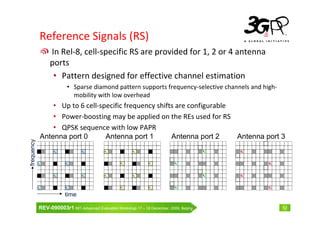 Reference Signals (RS)
                 In Rel-8, cell-specific RS are provided for 1, 2 or 4 antenna
                 ports
                  • Pattern designed for effective channel estimation
                          • Sparse diamond pattern supports frequency-selective channels and high-
                            mobility with low overhead
                 • Up to 6 cell-specific frequency shifts are configurable
                 • Power-boosting may be applied on the REs used for RS
                 • QPSK sequence with low PAPR
             Antenna port 0       Antenna port 1        Antenna port 2     Antenna port 3
frequency




                   R0            R0         R1             R1                               R2   R3




            R0           R0                         R1             R1          R2                     R3




                   R0            R0         R1             R1                               R2   R3




            R0           R0                         R1             R1          R2                     R3


                         time

            REV-090003r1 IMT-Advanced Evaluation Workshop 17 – 18 December, 2009, Beijing                  12
 