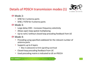 Details of PDSCH transmission modes (1)
      Mode 2:
       • SFBC for 2 antenna ports
       • SFBC / FSTD for 4 antenna ports
      Mode 3:
       • Large delay CDD – increases frequency selectivity
       • Allows open-loop spatial multiplexing
       • Up to rank 2 without closed loop precoding feedback from UE
      Mode 4:
       • Precoding using specified codebook for the relevant number of
         antenna ports
       • Supports up to 4 layers
              • Max 2 codewords to limit signalling overhead
       • Closed-loop precoding feedback from UE
       • Used precoding matrix is indicated to UE on PDCCH

REV-090003r1 IMT-Advanced Evaluation Workshop 17 – 18 December, 2009, Beijing   18
 