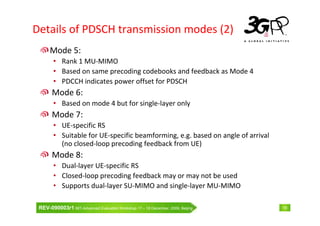 Details of PDSCH transmission modes (2)
      Mode 5:
        • Rank 1 MU-MIMO
        • Based on same precoding codebooks and feedback as Mode 4
        • PDCCH indicates power offset for PDSCH
       Mode 6:
        • Based on mode 4 but for single-layer only
       Mode 7:
        • UE-specific RS
        • Suitable for UE-specific beamforming, e.g. based on angle of arrival
          (no closed-loop precoding feedback from UE)
       Mode 8:
        • Dual-layer UE-specific RS
        • Closed-loop precoding feedback may or may not be used
        • Supports dual-layer SU-MIMO and single-layer MU-MIMO

 REV-090003r1 IMT-Advanced Evaluation Workshop 17 – 18 December, 2009, Beijing   19
 