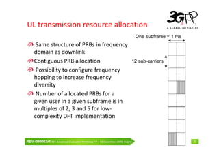 UL transmission resource allocation
                                                                                One subframe = 1 ms
      Same structure of PRBs in frequency
     domain as downlink
     Contiguous PRB allocation                                              12 sub-carriers
      Possibility to configure frequency
     hopping to increase frequency
     diversity
      Number of allocated PRBs for a
     given user in a given subframe is in
     multiples of 2, 3 and 5 for low-
     complexity DFT implementation



REV-090003r1 IMT-Advanced Evaluation Workshop 17 – 18 December, 2009, Beijing                         23
 