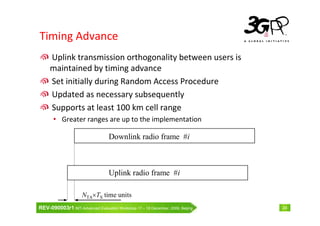 Timing Advance
     Uplink transmission orthogonality between users is
     maintained by timing advance
     Set initially during Random Access Procedure
     Updated as necessary subsequently
     Supports at least 100 km cell range
       • Greater ranges are up to the implementation

                                   Downlink radio frame #i



                                   Uplink radio frame #i

                     NTA×TS time units
REV-090003r1 IMT-Advanced Evaluation Workshop 17 – 18 December, 2009, Beijing   24
 