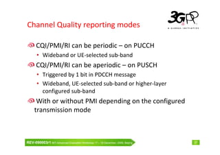 Channel Quality reporting modes

      CQI/PMI/RI can be periodic – on PUCCH
       • Wideband or UE-selected sub-band
      CQI/PMI/RI can be aperiodic – on PUSCH
       • Triggered by 1 bit in PDCCH message
       • Wideband, UE-selected sub-band or higher-layer
         configured sub-band
      With or without PMI depending on the configured
     transmission mode



REV-090003r1 IMT-Advanced Evaluation Workshop 17 – 18 December, 2009, Beijing   27
 