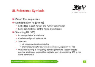 UL Reference Symbols

      Zadoff Chu sequences
      Demodulation RS (DM RS)
       • Embedded in each PUCCH and PUSCH transmission
       • Same bandwidth as control / data transmission
      Sounding RS (SRS)
       • In last symbol of a subframe
       • Can be configured by network
       • Supports:
              • UL frequency-domain scheduling
              • Channel sounding for downlink transmissions, especially for TDD
       • Uses interleaving in frequency domain (alternate subcarriers) to
         provide additional support for multiple users transmitting SRS in the
         same bandwidth


REV-090003r1 IMT-Advanced Evaluation Workshop 17 – 18 December, 2009, Beijing     29
 
