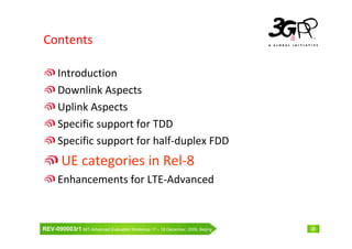 Contents

      Introduction
      Downlink Aspects
      Uplink Aspects
      Specific support for TDD
      Specific support for half-duplex FDD
        UE categories in Rel-8
      Enhancements for LTE-Advanced



REV-090003r1 IMT-Advanced Evaluation Workshop 17 – 18 December, 2009, Beijing   36
 